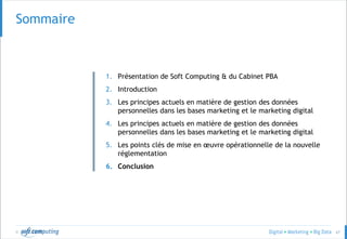 © 67
Sommaire
1. Présentation de Soft Computing & du Cabinet PBA
2. Introduction
3. Les principes actuels en matière de gestion des données
personnelles dans les bases marketing et le marketing digital
4. Les principes actuels en matière de gestion des données
personnelles dans les bases marketing et le marketing digital
5. Les points clés de mise en œuvre opérationnelle de la nouvelle
réglementation
6. Conclusion
 