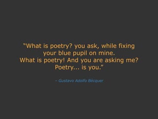 – Gustavo Adolfo Bécquer
“What is poetry? you ask, while fixing
your blue pupil on mine.
What is poetry! And you are asking me?
Poetry... is you.”
 
