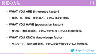 #springday
WHAT YOU ARE (inherence factor)
顔貌、声、指紋、署名など、その人自身の提示。
WHAT YOU HAVE (possession factor)
身分証、携帯電話等、その人だけが持っているものの提示。
WHAT YOU KNOW (knowledge factor)
パスワード、秘密の質問等、その人だけが知っていることの提示。
認証の方法 11
 