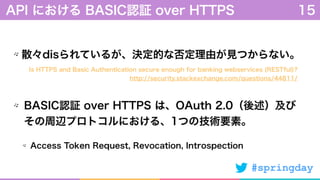 #springday
散々disられているが、決定的な否定理由が見つからない。
BASIC認証 over HTTPS は、OAuth 2.0（後述）及び
その周辺プロトコルにおける、1つの技術要素。
Access Token Request, Revocation, Introspection
API における BASIC認証 over HTTPS 15
Is HTTPS and Basic Authentication secure enough for banking webservices (RESTful)?
http://security.stackexchange.com/questions/44811/
 