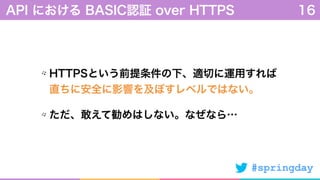 #springday
HTTPSという前提条件の下、適切に運用すれば 
直ちに安全に影響を及ぼすレベルではない。
ただ、敢えて勧めはしない。なぜなら…
API における BASIC認証 over HTTPS 16
 