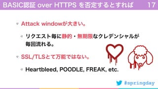 #springday
Attack windowが大きい。
リクエスト毎に静的・無期限なクレデンシャルが 
毎回流れる。
SSL/TLSとて万能ではない。
Heartbleed, POODLE, FREAK, etc.
BASIC認証 over HTTPS を否定するとすれば 17
 