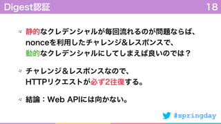 #springday
静的なクレデンシャルが毎回流れるのが問題ならば、 
nonceを利用したチャレンジ&レスポンスで、 
動的なクレデンシャルにしてしまえば良いのでは？
チャレンジ＆レスポンスなので、 
HTTPリクエストが必ず2往復する。
結論：Web APIには向かない。
Digest認証 18
 
