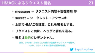 #springday
message ＝ リクエスト内容＋現在時刻 等
secret = シークレット・アクセスキー
上記でHMACを計算、これを署名とする。
リクエストと共に、ヘッダで署名を送る。
署名は動的クレデンシャル。
HMACによるリクエスト署名 21
実は、OAuth 1.0a はこんな感じの仕組みでリクエストを行う。
つまり、リクエスト毎に面倒な計算が必要。
 