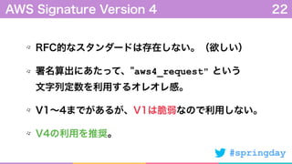#springday
RFC的なスタンダードは存在しない。（欲しい）
署名算出にあたって、"aws4_request" という 
文字列定数を利用するオレオレ感。
V1∼4までがあるが、V1は脆弱なので利用しない。
V4の利用を推奨。
AWS Signature Version 4 22
 