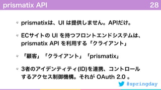 #springday
prismatixは、UI は提供しません。APIだけ。
ECサイトの UI を持つフロントエンドシステムは、
prismatix API を利用する「クライアント」
「顧客」「クライアント」「prismatix」
3者のアイデンティティ(ID)を連携、コントロール
するアクセス制御機構。それが OAuth 2.0 。
prismatix API 28
 