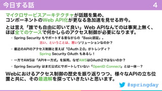 #springday
マイクロサービスアーキテクチャが話題を集め、 
コンポーネントのWeb API化が更なる急加速を見せる昨今。
とは言え「誰でも自由に叩いて良い」Web APIなんてのは事実上無く、 
ほぼ全てのケースで何かしらのアクセス制御が必要になります。
今日する話 4
Spring Security もサポートする昔ながらの「Basic認証」。 
        古い、ということは、悪いソリューションなのか？
最近のAPIのアクセス制御と言えば「OAuth 2.0」がトレンディ？ 
        Spring Security OAuth もあるし！
一方でAWSは「APIキー方式」を採用。なぜAWSはOAuth2ではないのか？
Spring Security はまだ公式にサポートしていない「OpenID Connect」とは一体…？
Webにおけるアクセス制御の歴史を振り返りつつ、様々なAPIの立ち位
置と共に、その最適解を探っていきたいと思います。
 