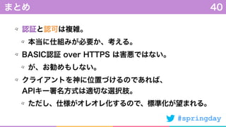 #springday
認証と認可は複雑。
本当に仕組みが必要か、考える。
BASIC認証 over HTTPS は害悪ではない。
が、お勧めもしない。
クライアントを神に位置づけるのであれば、 
APIキー署名方式は適切な選択肢。
ただし、仕様がオレオレ化するので、標準化が望まれる。
まとめ 40
 