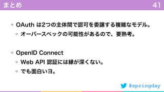 #springday
OAuth は2つの主体間で認可を委譲する複雑なモデル。
オーバースペックの可能性があるので、要熟考。
OpenID Connect
Web API 認証には縁が深くない。
でも面白いヨ。
まとめ 41
 