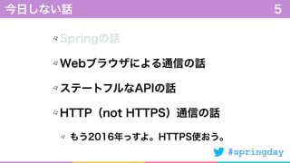 #springday
Springの話
Webブラウザによる通信の話
ステートフルなAPIの話
HTTP（not HTTPS）通信の話
もう2016年っすよ。HTTPS使おう。
今日しない話 5
 