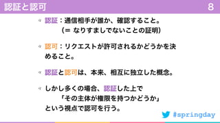 #springday
認証：通信相手が誰か、確認すること。 
  （＝ なりすましでないことの証明）
認可：リクエストが許可されるかどうかを決
めること。
認証と認可は、本来、相互に独立した概念。
しかし多くの場合、認証した上で 
  「その主体が権限を持つかどうか」 
という視点で認可を行う。
認証と認可 8
 