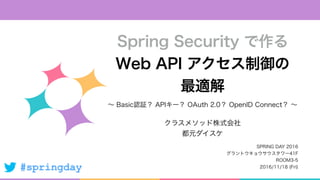 #springday
∼ Basic認証？ APIキー？ OAuth 2.0？ OpenID Connect？ ∼
Spring Security で作る
Web API アクセス制御の
最適解
クラスメソッド株式会社
都元ダイスケ
SPRIN...
