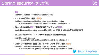 #springday
認証 
Authentication userAuthentication;
エンドユーザが持つ権限（認可）  
Collection<GrantedAuthority> userAuthorities 
= userAuthentication.getGrantedAuthorities();
OAuth2における認証（直接的にはクライアントの認証） 
OAuth2Authentication oauth2AuthN; // (has-a userAuthentication)
OAuth2においてエンドユーザから委譲を受けた権限の範囲 
Set<String> scopes 
= oauth2AuthN.getOAuth2Request().getScope();
Client Credentials 認証においてクライアントが持つ権限（認可） 
Collection<GrantedAuthority> clientAuthorities 
= oauth2AuthN.getOAuth2Request().getAuthorities();
Spring security のモデル 35
 