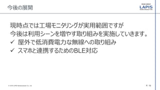 P. 19© 2016 LAPIS Semiconductor Co., Ltd.
今後の展開
現時点では工場モニタリングが実用範囲ですが
今後は利用シーンを増やす取り組みを実施していきます。
 屋外で低消費電力な無線への取り組み
 スマホと連携するためのBLE対応
 