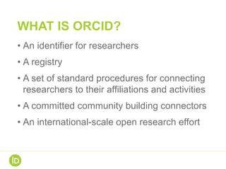WHAT IS ORCID?
• An identifier for researchers
• A registry
• A set of standard procedures for connecting
researchers to their affiliations and activities
• A committed community building connectors
• An international-scale open research effort
 