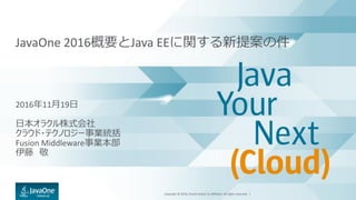 Copyright © 2016, Oracle and/or its affiliates. All rights reserved. |
JavaOne 2016概要とJava EEに関する新提案の件
2016年11月19日
日本オラクル株式会社
クラウド・テクノロジー事業統括
Fusion Middleware事業本部
伊藤 敬
 