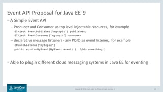 Copyright © 2016, Oracle and/or its affiliates. All rights reserved. |
Event API Proposal for Java EE 9
• A Simple Event API
– Producer and Consumer as top level injectable resources, for example
@Inject EventPublisher(“mytopic”) publisher;
@Inject EventConsumer(“mytopic”) consumer
– declarative message listeners - any POJO as event listener, for example
@EventListener(“mytopic”)
public void onMyEvent(MyEvent event) { //do something }
• Able to plugin different cloud messaging systems in Java EE for eventing
23
 