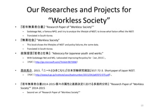 Our	
  Researches	
  and	
  Projects	
  for	
  
“Workless	
  Society”	
  
• 『若年無業者白書』 ”Research	
  Paper	
  of	
  “Workless	
  Society””
– Sodateage Net,	
  a	
  famous	
  NPO,	
  and	
  I	
  try	
  to	
  analyze	
  the	
  lifestyle	
  of	
  NEET,	
  to	
  know	
  what	
  factors	
  effect	
  the	
  NEET.	
  
– Translated	
  in	
  South	
  Korea.
• 『無業社会』 ”Workless	
  Society”
– This	
  book	
  shows	
  the	
  lifestyles	
  of	
  NEET	
  and	
  policy	
  failures,	
  the	
  some	
  data.
– Translated	
  in	
  South	
  Korea.
• 政策提言『若者と仕事』:	
  “Advocacy	
  for	
  Japanese	
  youth	
  and	
  works.”
– With	
  Sodateage Net	
  and	
  MS,	
  I	
  advocated	
  improving	
  the	
  policy	
  for	
  	
  （Jan,	
  2015）。
– （PDF）（ http://go.microsoft.com/?linkid=9875960）
• 西田亮介，2015，「ニートとひきこもり」『日本労働研究雑誌』 657:	
  72-­‐3．Short	
  paper	
  of	
  Japan	
  NEET.
– （PDF）（ http://www.jil.go.jp/institute/zassi/backnumber/2015/04/pdf/072-­‐073.pdf）。
• 『若年無業者白書2014-­‐2015-­‐個々の属性と進路決定における多面的分析』 ”Research	
  Paper	
  of	
  “Workless	
  
Society””	
  2014-­‐2015
– Second	
  ver.	
  of	
  ”Research	
  Paper	
  of	
  “Workless	
  Society””	
  
10
 