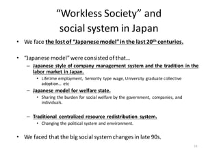 “Workless	
  Society”	
  and	
  
social	
  system	
  in	
  Japan
• We	
  face	
  the	
  lost	
  of	
  “Japanese	
  model”	
  in	
  the	
  last	
  20th	
  centuries.	
  
	
  
• “Japanese	
  model”	
  were	
  consisted	
  of	
  that…
– Japanese	
  style	
  of	
  company	
  management	
  system	
  and	
  the	
  tradition	
   in	
  the	
  
labor	
  market	
  in	
  Japan.
• Lifetime	
  employment,	
   Seniority	
   type	
  wage,	
  University	
  graduate	
  collective	
  
adoption…	
   etc
– Japanese	
  model	
  for	
  welfare	
  state.
• Sharing	
  the	
  burden	
  for	
  social	
  welfare	
  by	
  the	
  government,	
   companies,	
  and	
  
individuals.	
  
– Traditional	
   centralized	
  resource	
  redistribution	
   system.
• Changing	
  the	
  political	
  system	
  and	
  emvironment.
• We	
  faced	
  that	
  the	
  big	
  social	
  system	
  changes	
  in	
  late	
  90s.
16
 