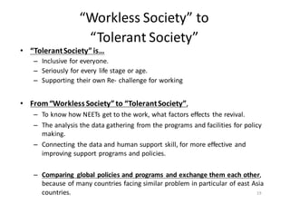 “Workless	
  Society”	
  to
“Tolerant	
  Society”
• “Tolerant	
  Society”	
  is…
– Inclusive	
  for	
  everyone.
– Seriously	
  for	
  every	
  life	
  stage	
  or	
  age.
– Supporting	
  their	
  own	
  Re-­‐ challenge	
  for	
  working
• From	
  “Workless	
  Society”	
  to	
  “Tolerant	
  Society”,	
  
– To	
  know	
  how	
  NEETs	
  get	
  to	
  the	
  work,	
  what	
  factors	
  effects	
   the	
  revival.
– The	
  analysis	
  the	
  data	
  gathering	
  from	
  the	
  programs	
  and	
  facilities	
  for	
  policy	
  
making.	
  
– Connecting	
  the	
  data	
  and	
  human	
  support	
  skill,	
  for	
  more	
  effective	
   and	
  
improving	
  support	
  programs	
  and	
  policies.	
  
– Comparing	
   global	
  policies	
  and	
  programs	
   and	
  exchange	
  them	
  each	
  other,	
  
because	
  of	
  many	
  countries	
  facing	
  similar	
  problem	
  in	
  particular	
  of	
  east	
  Asia	
  
countries. 19
 