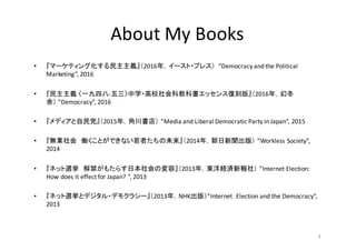 • 『マーケティング化する民主主義』（2016年，イースト・プレス）	
   “Democracy	
  and	
  the	
  Political	
  
Marketing”,	
  2016	
  
• 『民主主義 〈一九四八-­‐五三〉中学・高校社会科教科書エッセンス復刻版』（2016年，幻冬
舎） ”Democracy”,	
  2016
• 『メディアと自民党』（2015年，角川書店） ”Media	
  and	
  Liberal	
  Democratic	
  Party	
  in	
  Japan”,	
  2015
• 『無業社会 働くことができない若者たちの未来』（2014年，朝日新聞出版） ”Workless	
  Society”,	
  
2014
• 『ネット選挙 解禁がもたらす日本社会の変容』（2013年，東洋経済新報社） ”Internet	
  Election:	
  
How	
  does	
  it	
  effect	
  for	
  Japan?	
  ”,	
  2013
• 『ネット選挙とデジタル・デモクラシー』（2013年，NHK出版）”Internet	
   Election	
  and	
  the	
  Democracy”,	
  
2013
4
About	
  My	
  Books	
  
 