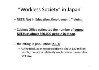 “Workless	
  Society”	
  in	
  Japan	
  
– NEET:	
  Not	
  in	
  Education,	
  Employment,	
  Training.
– Cabinet	
  Office	
  estimated	
  the	
  number	
  of	
  young	
  
NEETs	
  as	
  about	
  560,000	
  people	
  in	
  Japan.	
  	
  
– the	
  rating	
  in	
  population:	
  2.1	
  %
• As	
  the	
  total	
  Japanese	
  population	
  is	
  about	
  120	
  million	
  
people,	
  the	
  rate	
  is	
  relatively	
  low,	
  however	
  the	
  number	
  
isn’t	
  low.
5
 