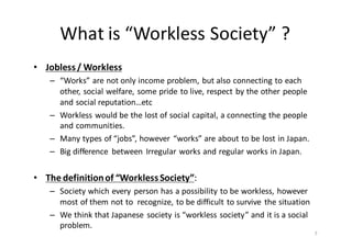 What	
  is	
  “Workless	
  Society”	
  ?
• Jobless	
  /	
  Workless
– “Works”	
  are	
  not	
  only	
  income	
  problem,	
  but	
  also	
  connecting	
  to	
  each	
  
other,	
  social	
  welfare,	
  some	
  pride	
  to	
  live,	
  respect	
  by	
  the	
  other	
  people	
  
and	
  social	
  reputation…etc
– Workless	
  would	
  be	
  the	
  lost	
  of	
  social	
  capital,	
  a	
  connecting	
  the	
  people	
  
and	
  communities.
– Many	
  types	
  of	
  “jobs”,	
  however	
   “works”	
  are	
  about	
  to	
  be	
  lost	
  in	
  Japan.
– Big	
  difference	
   between	
   Irregular	
  works	
  and	
  regular	
  works	
  in	
  Japan.
• The	
  definition	
  of	
  “Workless	
  Society”:	
  
– Society	
  which	
  every	
  person	
  has	
  a	
  possibility	
  to	
  be	
  workless,	
  however	
  
most	
  of	
  them	
  not	
  to	
   recognize,	
  to	
  be	
  difficult	
  to	
  survive	
   the	
  situation
– We	
  think	
  that	
  Japanese	
   society	
  is	
  “workless	
  society”	
  and	
  it	
  is	
  a	
  social	
  
problem.
7
 
