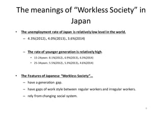 The	
  meanings	
  of	
  “Workless	
  Society”	
  in	
  
Japan	
  
• The	
  unemployment	
  rate	
  of	
  Japan	
  is	
  relatively	
  low	
  level	
  in	
  the	
  world.
– 4.3%(2012)、4.0%(2013)、3.6%(2014)
– The	
  rate	
  of	
  younger	
  generation	
  is	
  relatively	
  high.
• 15-­‐24years：8.1%(2012)、6.9%(2013)、6.3%(2014)
• 25-­‐34years：5.5%(2012)、5.3%(2013)、4.6%(2014)
• The	
  Features	
  of	
  Japanese	
  “Workless	
  Society”…
– have	
  a	
  generation	
  gap.
– have	
  gaps	
  of	
  work	
  style	
  between	
  regular	
  workers	
  and	
  irregular	
  workers.	
  
– rely	
  from	
  changing	
  social	
  system.
8
 