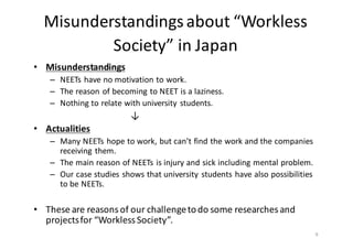 Misunderstandings	
  about	
  “Workless	
  
Society”	
  in	
  Japan
• Misunderstandings	
  
– NEETs	
  have	
  no	
  motivation	
  to	
  work.	
  
– The	
  reason	
  of	
  becoming	
  to	
  NEET	
  is	
  a	
  laziness.	
  
– Nothing	
  to	
  relate	
  with	
  university	
  students.	
  
↓
• Actualities	
  
– Many	
  NEETs	
  hope	
  to	
  work,	
  but	
  can’t	
  find	
  the	
  work	
  and	
  the	
  companies	
  
receiving	
  them.	
  	
  
– The	
  main	
  reason	
  of	
  NEETs	
  is	
  injury	
  and	
  sick	
  including	
  mental	
  problem.	
  
– Our	
  case	
  studies	
  shows	
  that	
  university	
  students	
  have	
  also	
  possibilities	
  
to	
  be	
  NEETs.	
  	
  
	
  
• These	
  are	
  reasons	
  of	
  our	
  challenge	
  to	
  do	
  some	
  researches	
  and	
  
projects	
  for	
  “Workless	
  Society”.	
  
	
   9
 
