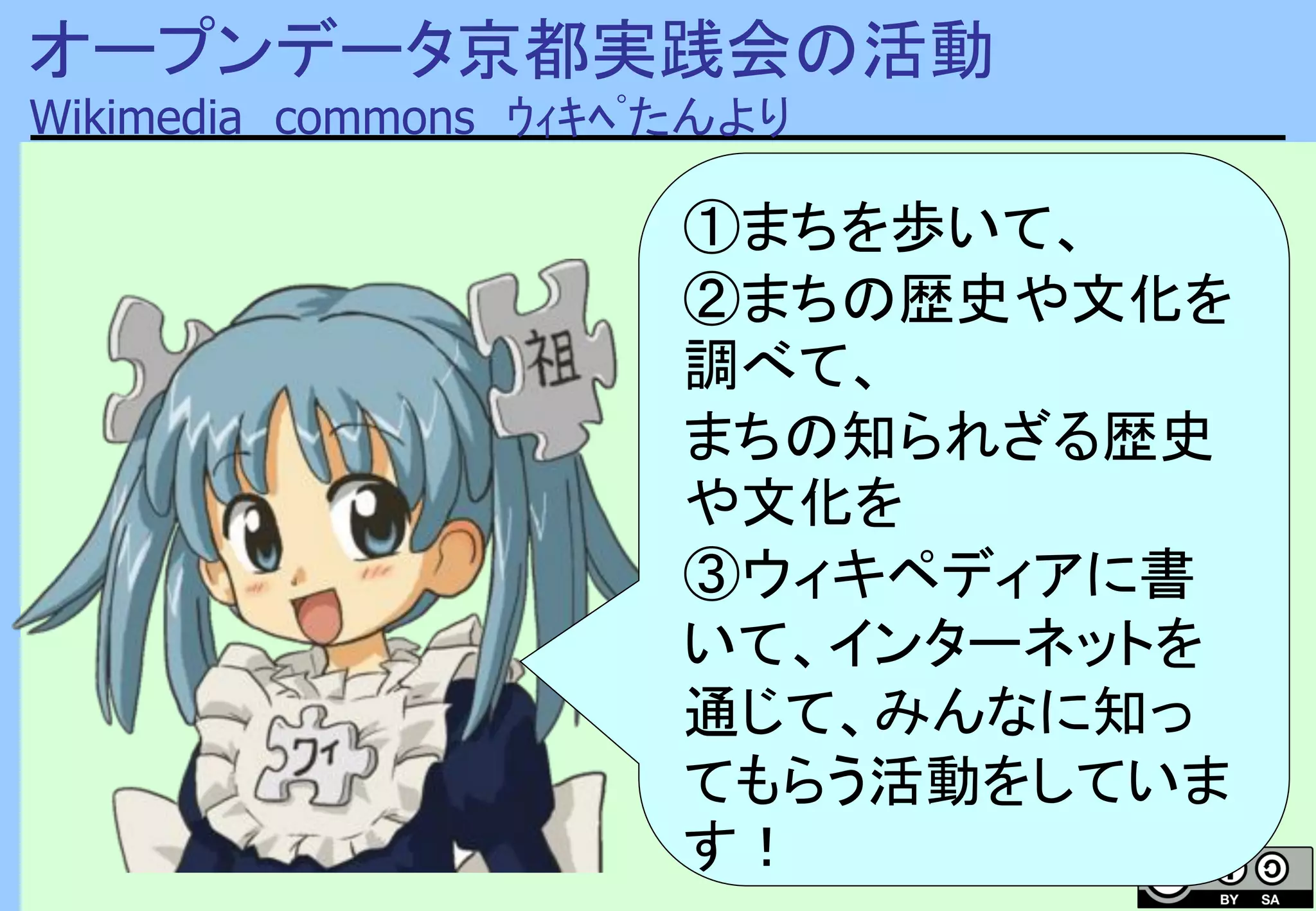 オープンデータ京都実践会の活動
Wikimedia commons ｳｨｷﾍﾟたんより
①まちを歩いて、
②まちの歴史や文化を
調べて、
まちの知られざる歴史
や文化を
③ウィキペディアに書
いて、インターネットを
通じて、みんなに知っ
てもらう活動をしていま
す！
 