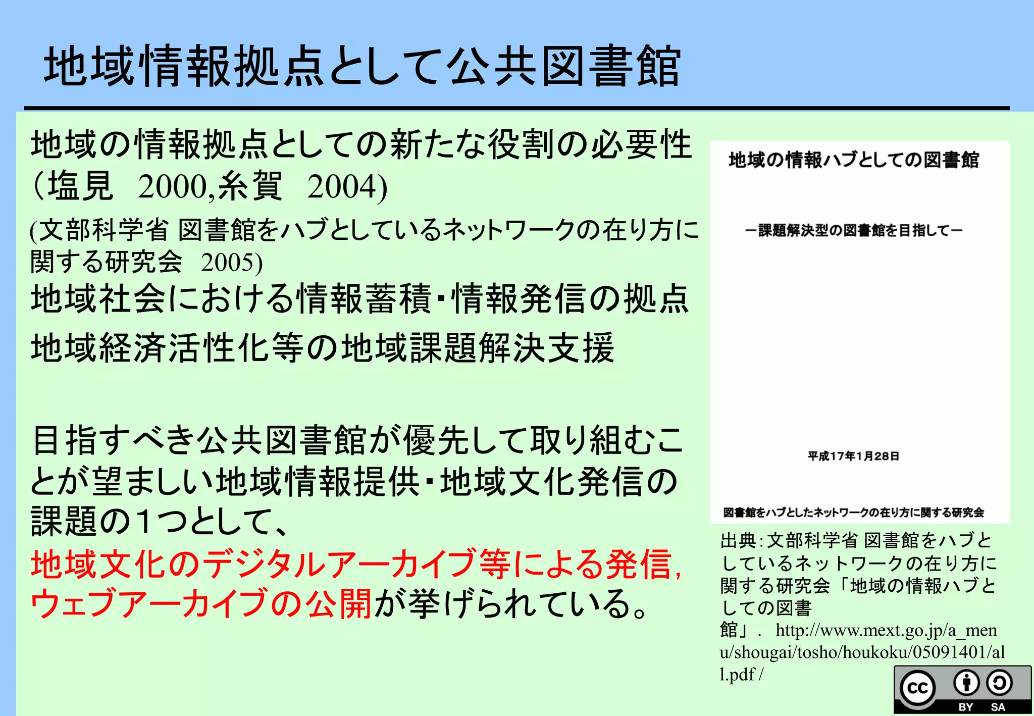 地域の情報拠点としての新たな役割の必要性
（塩見 2000,糸賀 2004)
(文部科学省 図書館をハブとしているネットワークの在り方に
関する研究会 2005)
地域社会における情報蓄積・情報発信の拠点
地域経済活性化等の地域課題解決支援
目指すべき公共図書館が優先して取り組むこ
とが望ましい地域情報提供・地域文化発信の
課題の１つとして、
地域文化のデジタルアーカイブ等による発信，
ウェブアーカイブの公開が挙げられている。
地域情報拠点として公共図書館
出典：文部科学省 図書館をハブと
しているネットワークの在り方に
関する研究会「地域の情報ハブと
しての図書
館」．http://www.mext.go.jp/a_men
u/shougai/tosho/houkoku/05091401/al
l.pdf /
 