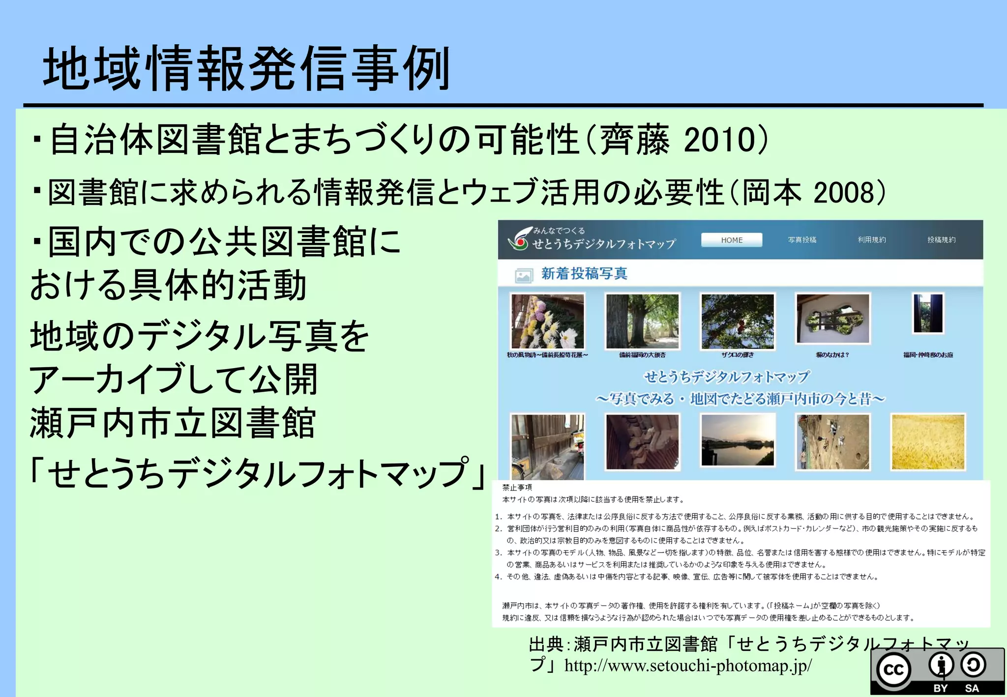 4
・自治体図書館とまちづくりの可能性（齊藤 2010）
・図書館に求められる情報発信とウェブ活用の必要性（岡本 2008）
・国内での公共図書館に
おける具体的活動
地域のデジタル写真を
アーカイブして公開
瀬戸内市立図書館
「せとうちデジタルフォトマップ」
地域情報発信事例
出典：瀬戸内市立図書館「せとうちデジタルフォトマッ
プ」http://www.setouchi-photomap.jp/
 