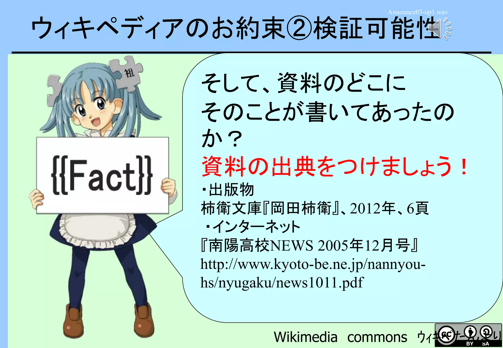 ウィキペディアのお約束②検証可能性
そして、資料のどこに
そのことが書いてあったの
か？
資料の出典をつけましょう！
・出版物
柿衛文庫『岡田柿衛』、2012年、6頁
・インターネット
『南陽高校NEWS 2005年12月号』
http://www.kyoto-be.ne.jp/nannyou-
hs/nyugaku/news1011.pdf
Wikimedia commons ｳｨｷﾍﾟたんより
Announce03-up1.wav
 