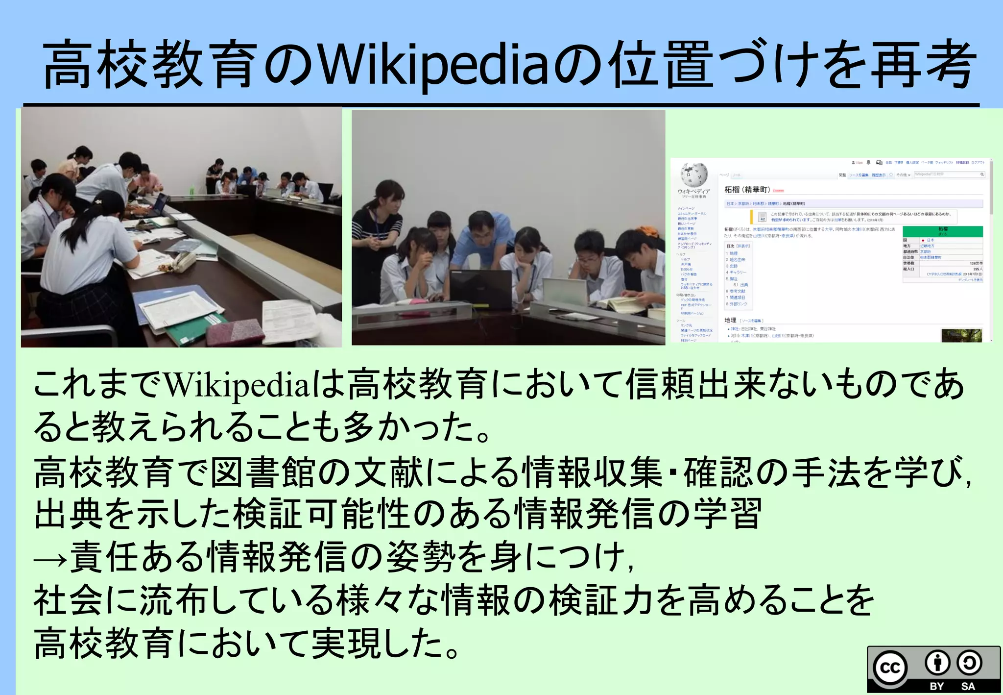 高校教育のWikipediaの位置づけを再考
これまでWikipediaは高校教育において信頼出来ないものであ
ると教えられることも多かった。
高校教育で図書館の文献による情報収集・確認の手法を学び，
出典を示した検証可能性のある情報発信の学習
→責任ある情報発信の姿勢を身につけ，
社会に流布している様々な情報の検証力を高めることを
高校教育において実現した。
 