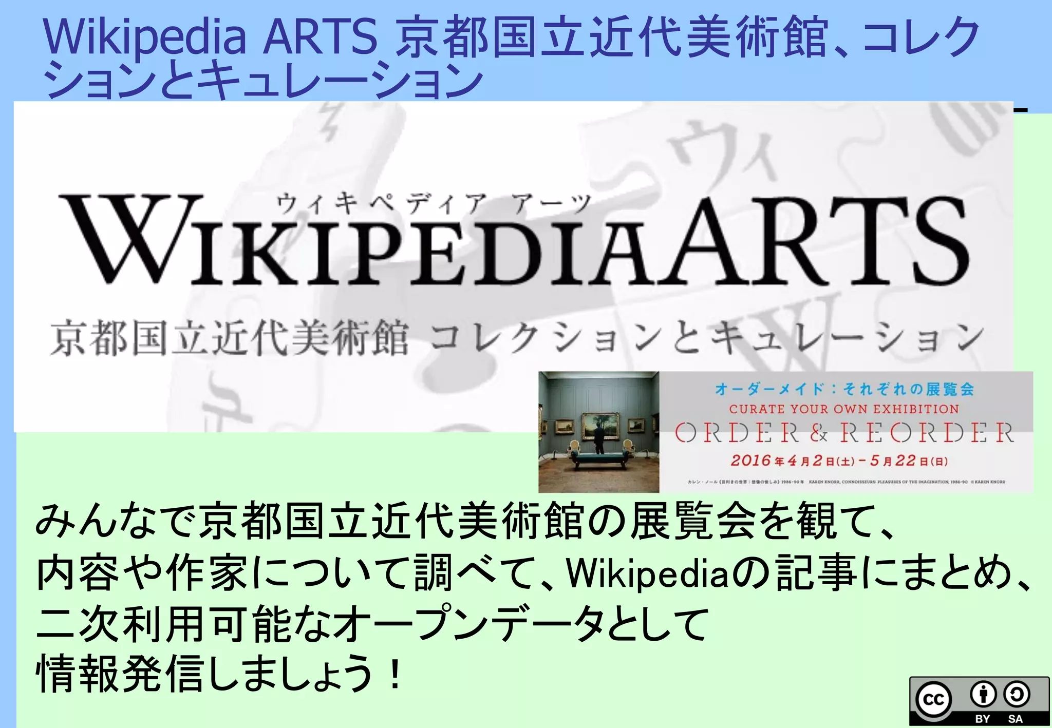 Wikipedia ARTS 京都国立近代美術館、コレク
ションとキュレーション
みんなで京都国立近代美術館の展覧会を観て、
内容や作家について調べて、Wikipediaの記事にまとめ、
二次利用可能なオープンデータとして
情報発信しましょう！
 