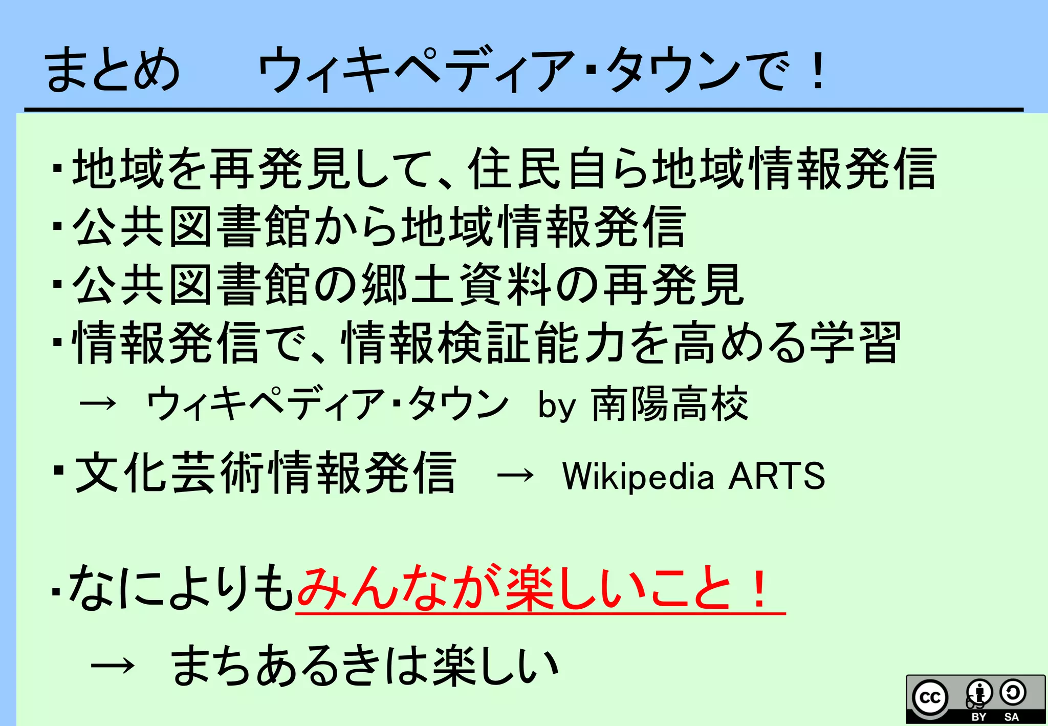 65
まとめ ウィキペディア・タウンで！
・地域を再発見して、住民自ら地域情報発信
・公共図書館から地域情報発信
・公共図書館の郷土資料の再発見
・情報発信で、情報検証能力を高める学習
→ ウィキペディア・タウン by 南陽高校
・文化芸術情報発信 → Wikipedia ARTS
・なによりもみんなが楽しいこと！
→ まちあるきは楽しい
 