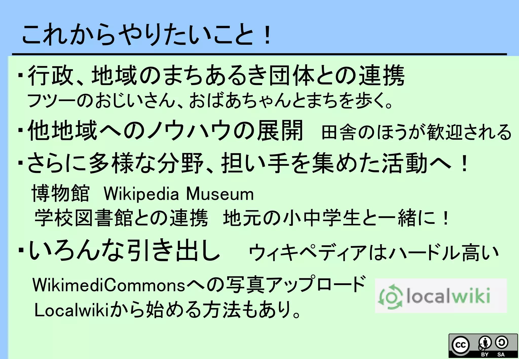 67
・行政、地域のまちあるき団体との連携
フツーのおじいさん、おばあちゃんとまちを歩く。
・他地域へのノウハウの展開 田舎のほうが歓迎される
・さらに多様な分野、担い手を集めた活動へ！
博物館 Wikipedia Museum
学校図書館との連携 地元の小中学生と一緒に！
・いろんな引き出し ウィキペディアはハードル高い
WikimediCommonsへの写真アップロード
Localwikiから始める方法もあり。
これからやりたいこと！
 