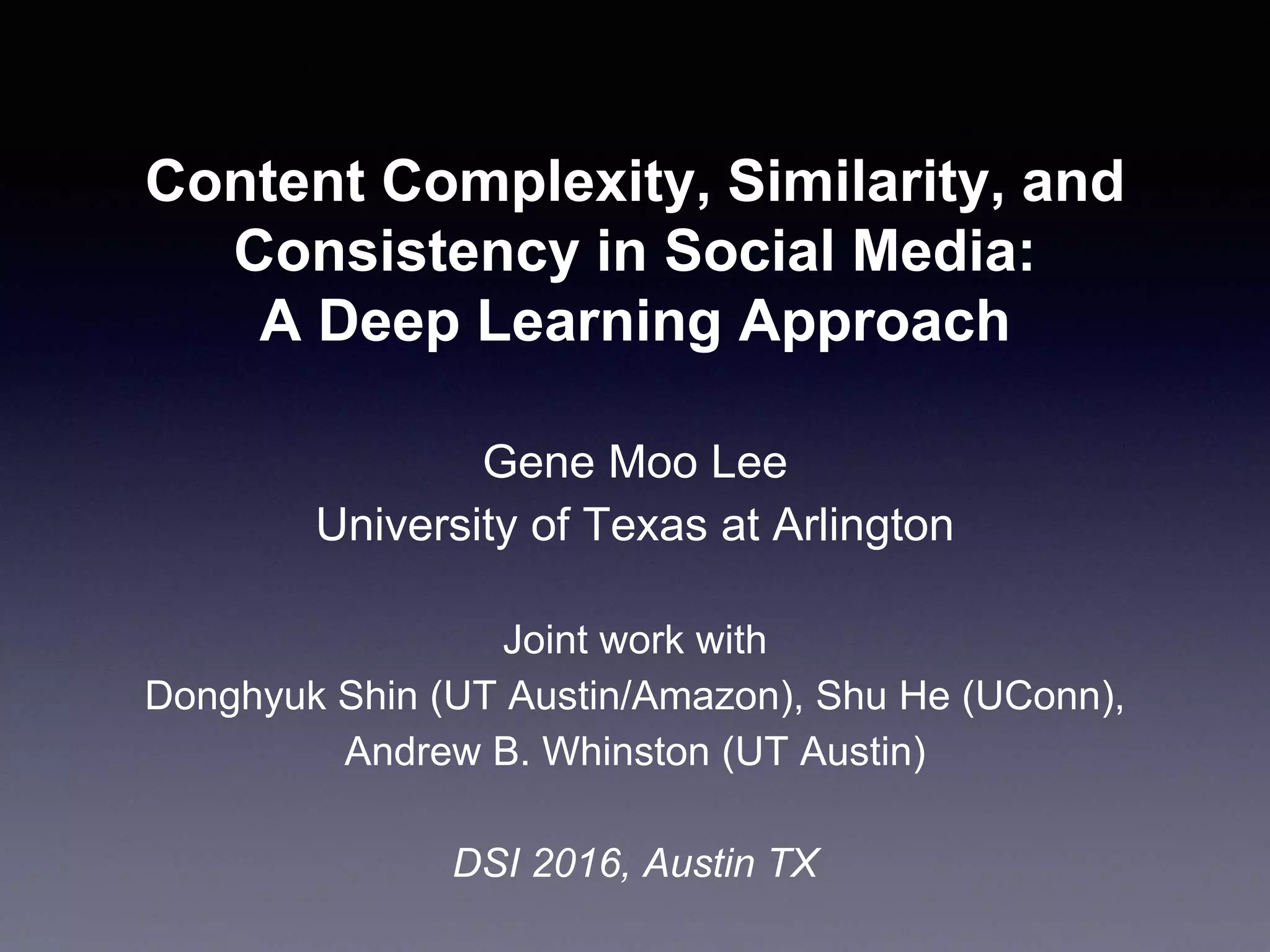 Content Complexity, Similarity, and
Consistency in Social Media:
A Deep Learning Approach
Gene Moo Lee
University of Texas at Arlington
Joint work with
Donghyuk Shin (UT Austin/Amazon), Shu He (UConn),
Andrew B. Whinston (UT Austin)
DSI 2016, Austin TX
 