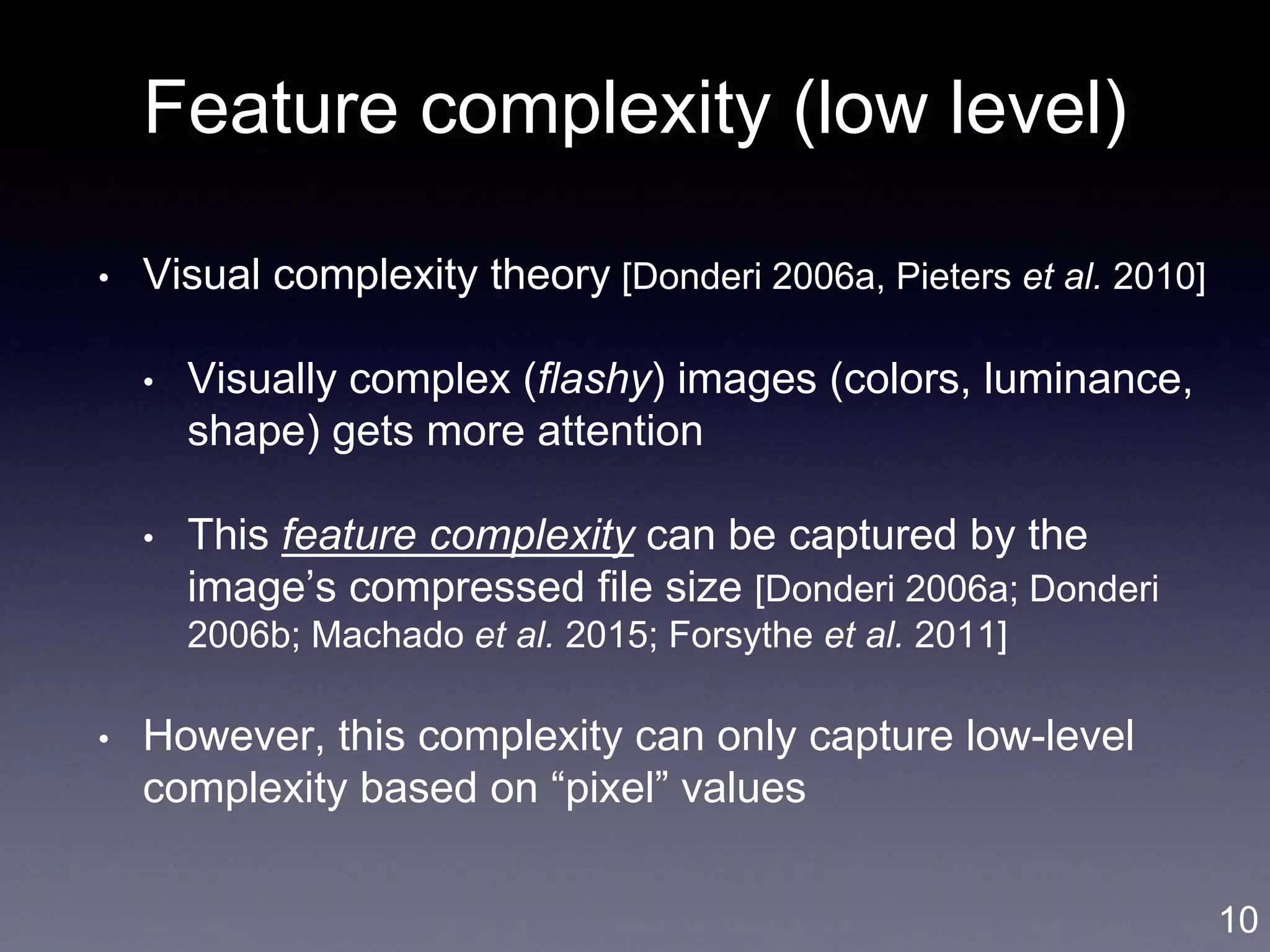 Feature complexity (low level)
• Visual complexity theory [Donderi 2006a, Pieters et al. 2010]
• Visually complex (flashy) images (colors, luminance,
shape) gets more attention
• This feature complexity can be captured by the
image’s compressed file size [Donderi 2006a; Donderi
2006b; Machado et al. 2015; Forsythe et al. 2011]
• However, this complexity can only capture low-level
complexity based on “pixel” values
10
 