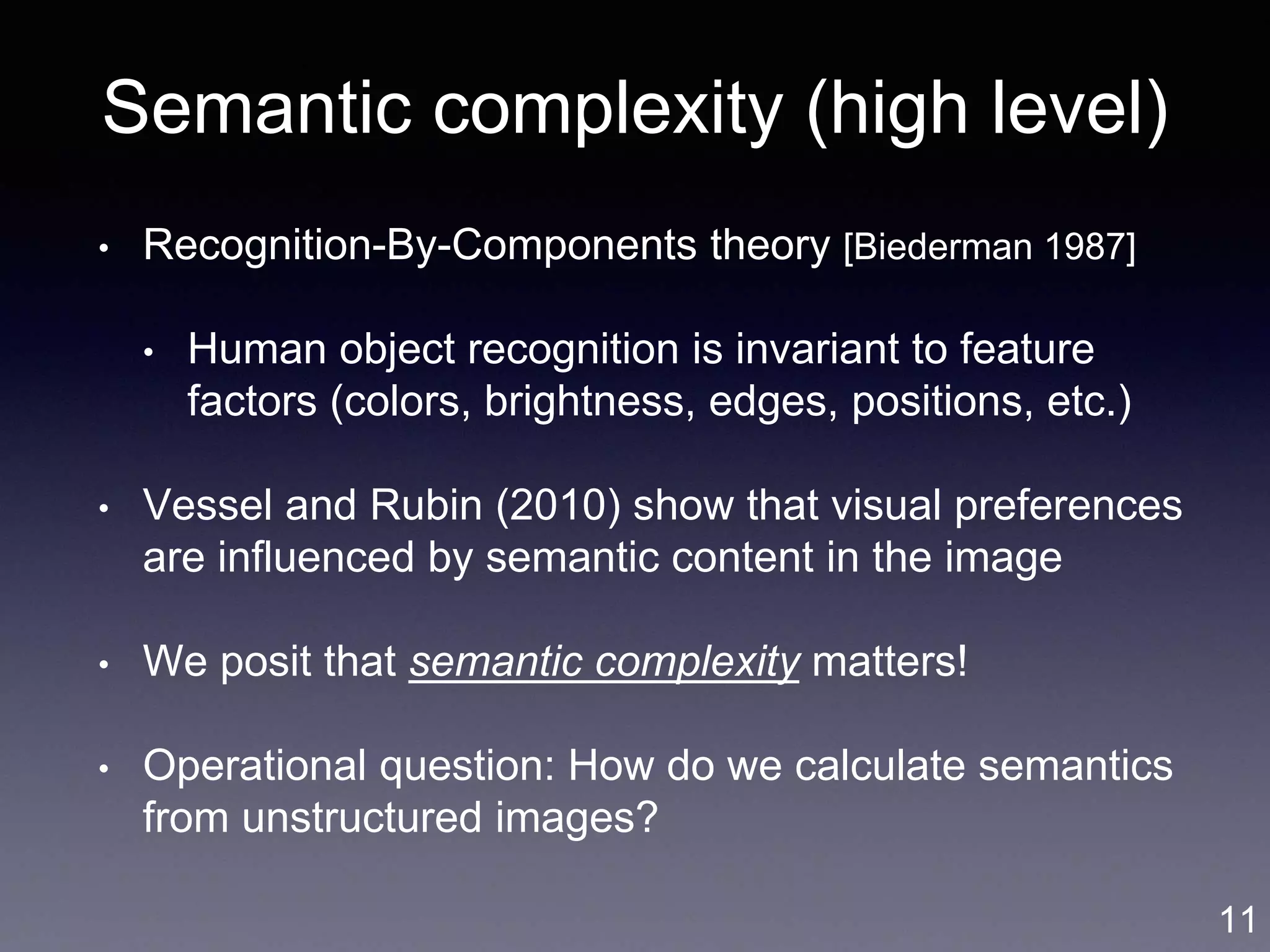 Semantic complexity (high level)
• Recognition-By-Components theory [Biederman 1987]
• Human object recognition is invariant to feature
factors (colors, brightness, edges, positions, etc.)
• Vessel and Rubin (2010) show that visual preferences
are influenced by semantic content in the image
• We posit that semantic complexity matters!
• Operational question: How do we calculate semantics
from unstructured images?
11
 