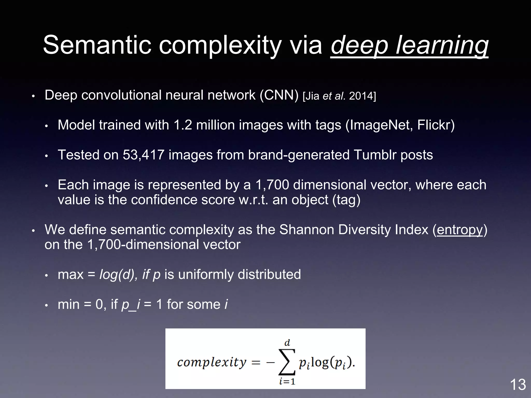 Semantic complexity via deep learning
• Deep convolutional neural network (CNN) [Jia et al. 2014]
• Model trained with 1.2 million images with tags (ImageNet, Flickr)
• Tested on 53,417 images from brand-generated Tumblr posts
• Each image is represented by a 1,700 dimensional vector, where each
value is the confidence score w.r.t. an object (tag)
• We define semantic complexity as the Shannon Diversity Index (entropy)
on the 1,700-dimensional vector
• max = log(d), if p is uniformly distributed
• min = 0, if p_i = 1 for some i
13
 