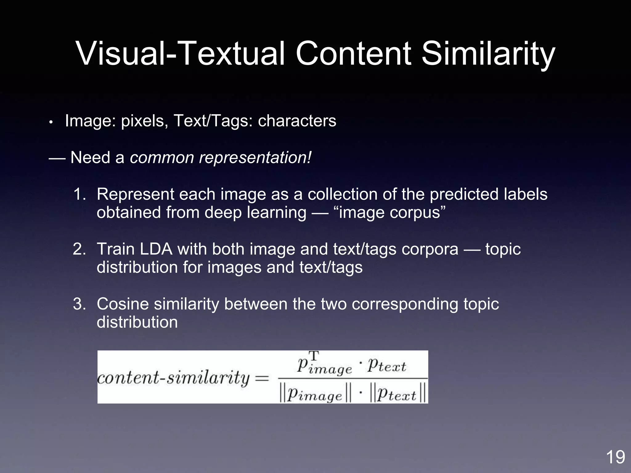 Visual-Textual Content Similarity
• Image: pixels, Text/Tags: characters
— Need a common representation!
1. Represent each image as a collection of the predicted labels
obtained from deep learning — “image corpus”
2. Train LDA with both image and text/tags corpora — topic
distribution for images and text/tags
3. Cosine similarity between the two corresponding topic
distribution
19
 