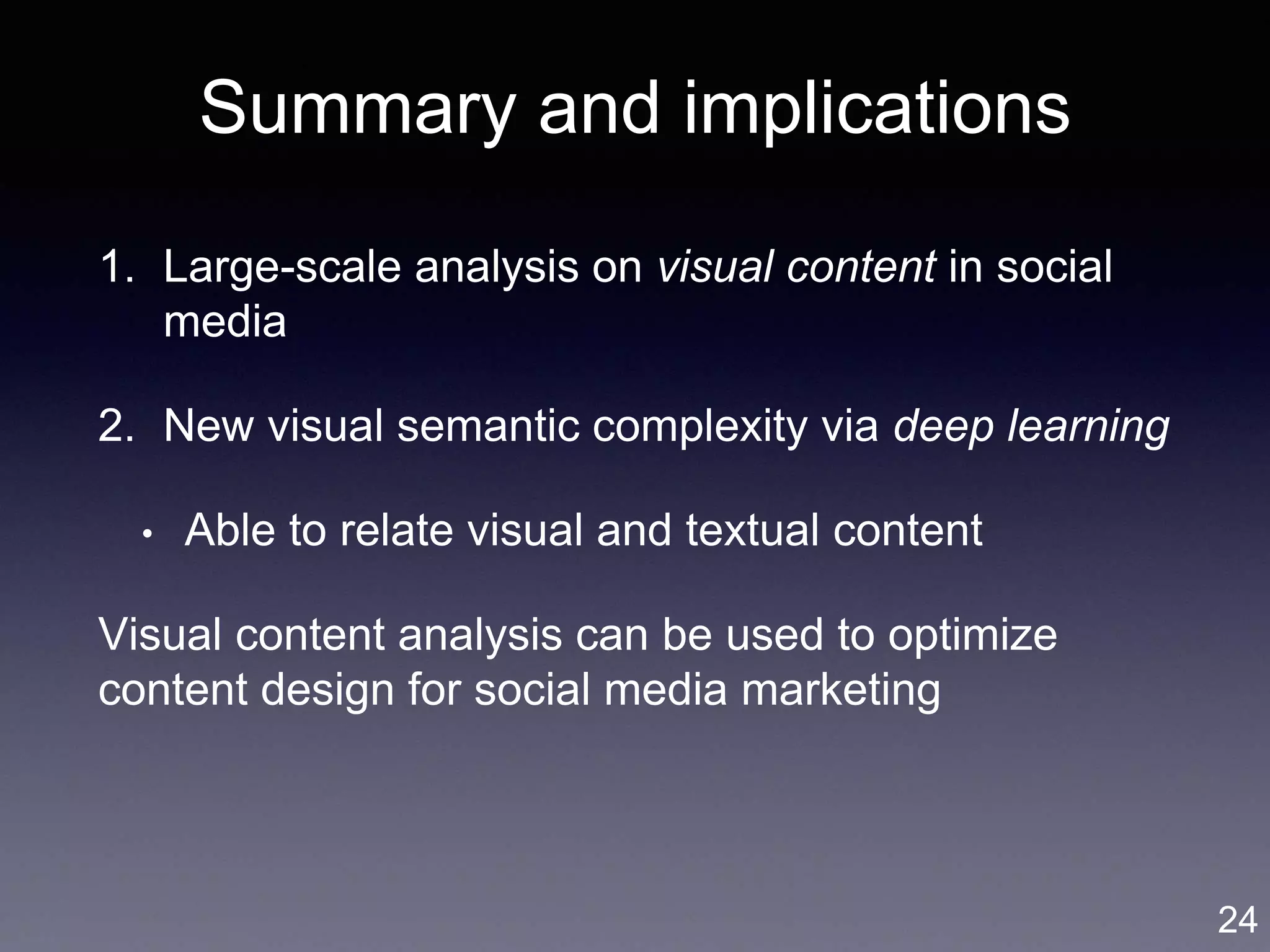 Summary and implications
1. Large-scale analysis on visual content in social
media
2. New visual semantic complexity via deep learning
• Able to relate visual and textual content
Visual content analysis can be used to optimize
content design for social media marketing
24
 