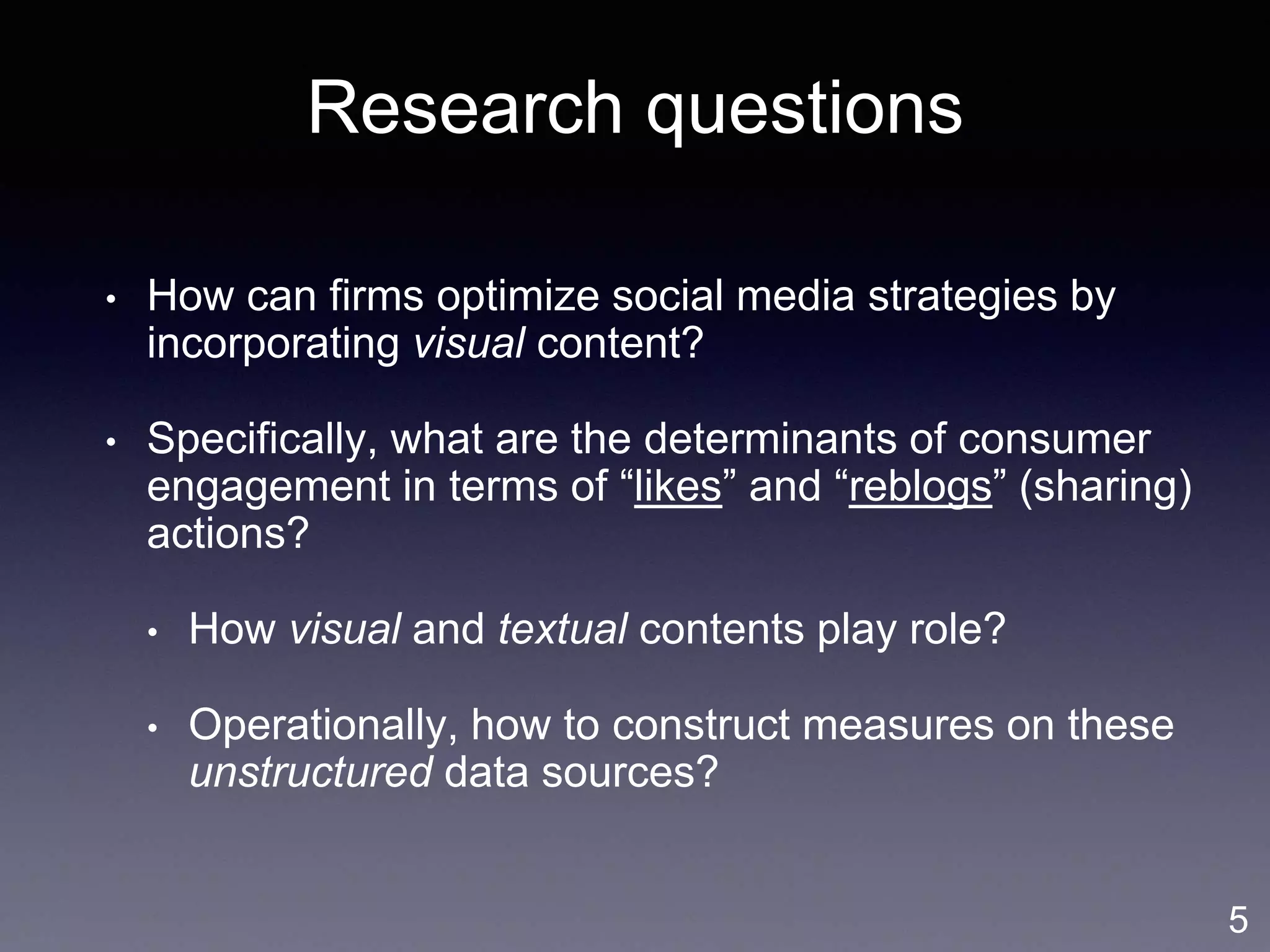 Research questions
• How can firms optimize social media strategies by
incorporating visual content?
• Specifically, what are the determinants of consumer
engagement in terms of “likes” and “reblogs” (sharing)
actions?
• How visual and textual contents play role?
• Operationally, how to construct measures on these
unstructured data sources?
5
 