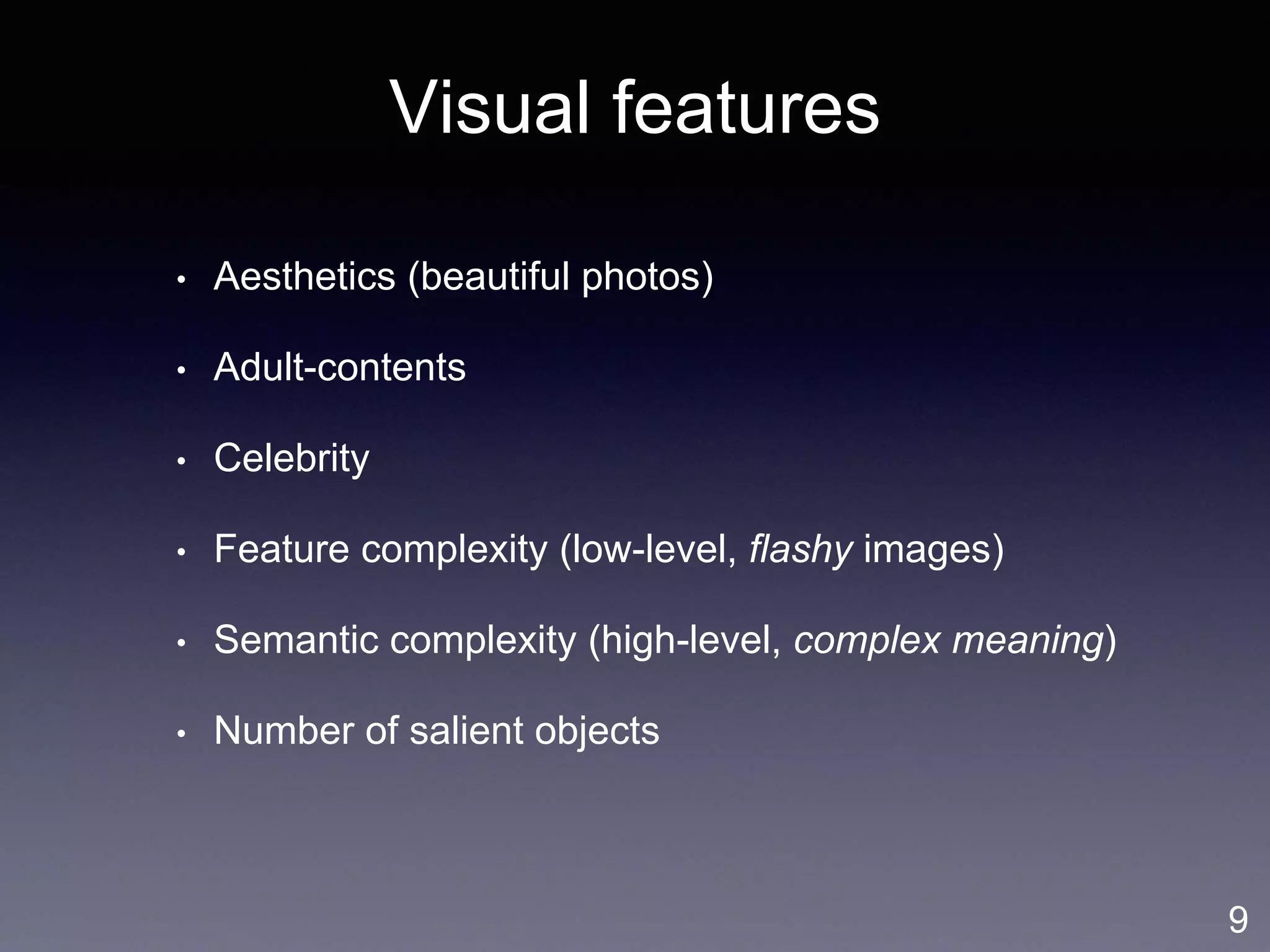 Visual features
• Aesthetics (beautiful photos)
• Adult-contents
• Celebrity
• Feature complexity (low-level, flashy images)
• Semantic complexity (high-level, complex meaning)
• Number of salient objects
9
 