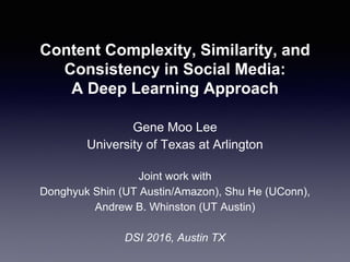 Content Complexity, Similarity, and
Consistency in Social Media:
A Deep Learning Approach
Gene Moo Lee
University of Texas at Arlington
Joint work with
Donghyuk Shin (UT Austin/Amazon), Shu He (UConn),
Andrew B. Whinston (UT Austin)
DSI 2016, Austin TX
 