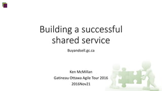 Building a successful
shared service
Buyandsell.gc.ca
Ken McMillan
Gatineau Ottawa Agile Tour 2016
2016Nov21
 