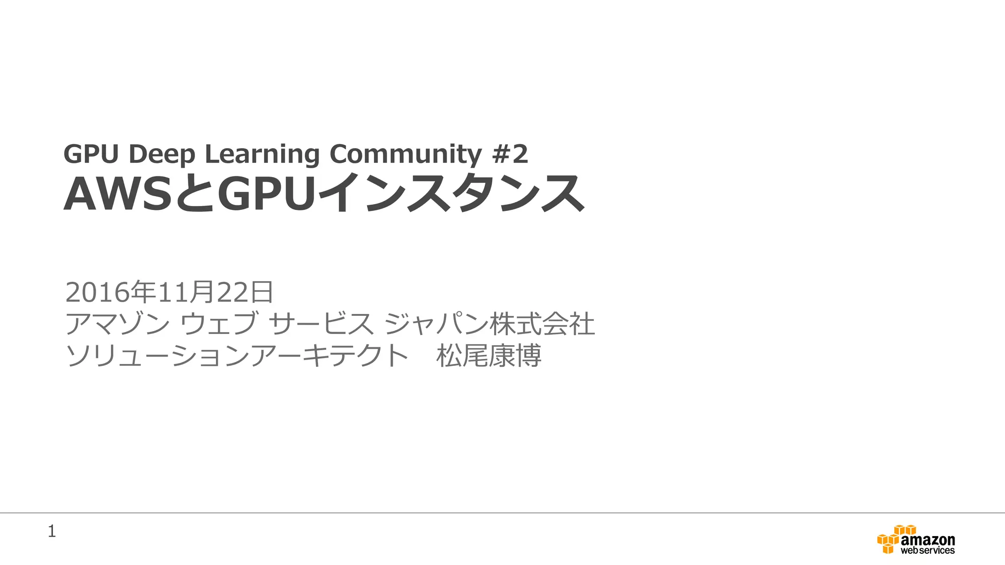 1
GPU Deep Learning Community #2
AWSとGPUインスタンス
2016年11月22日
アマゾン ウェブ サービス ジャパン株式会社
ソリューションアーキテクト 松尾康博
 