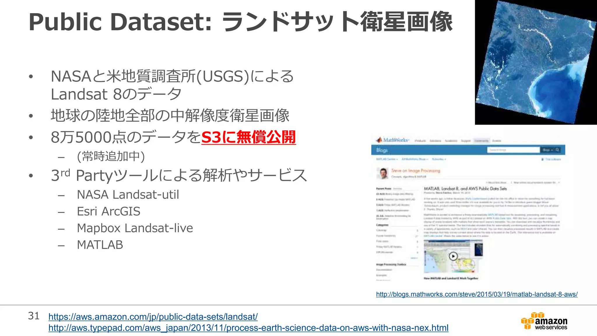 31
Public Dataset: ランドサット衛星画像
• NASAと米地質調査所(USGS)による
Landsat 8のデータ
• 地球の陸地全部の中解像度衛星画像
• 8万5000点のデータをS3に無償公開
– (常時追加中)
• 3rd Partyツールによる解析やサービス
– NASA Landsat-util
– Esri ArcGIS
– Mapbox Landsat-live
– MATLAB
https://aws.amazon.com/jp/public-data-sets/landsat/
http://aws.typepad.com/aws_japan/2013/11/process-earth-science-data-on-aws-with-nasa-nex.html
http://blogs.mathworks.com/steve/2015/03/19/matlab-landsat-8-aws/
 