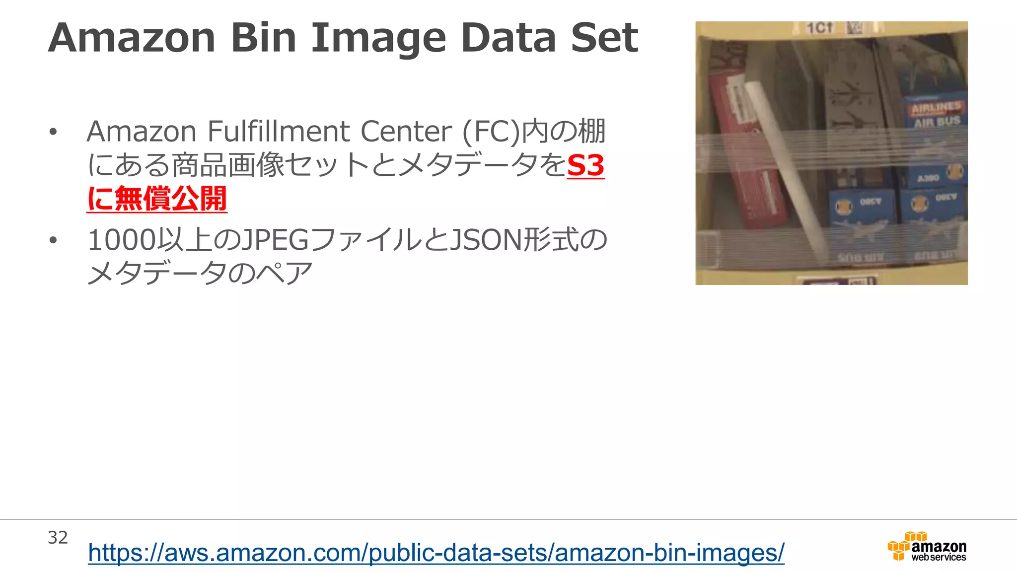 32
Amazon Bin Image Data Set
• Amazon Fulfillment Center (FC)内の棚
にある商品画像セットとメタデータをS3
に無償公開
• 1000以上のJPEGファイルとJSON形式の
メタデータのペア
https://aws.amazon.com/public-data-sets/amazon-bin-images/
 
